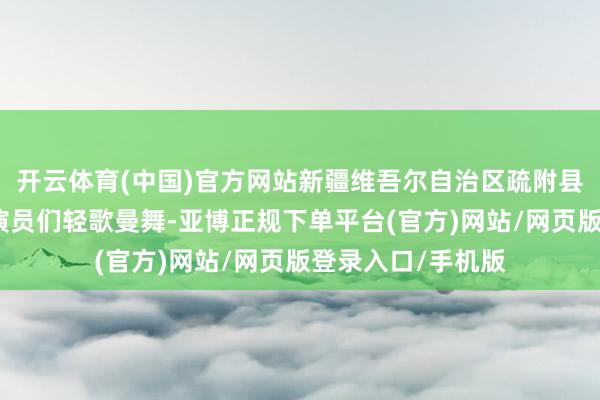 开云体育(中国)官方网站新疆维吾尔自治区疏附县阿凡提歌舞团的演员们轻歌曼舞-亚博正规下单平台(官方)网站/网页版登录入口/手机版