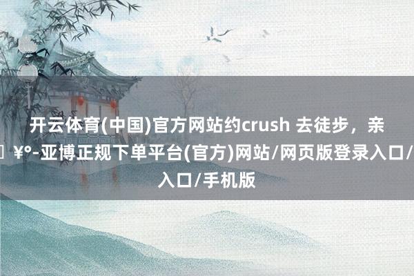 开云体育(中国)官方网站约crush 去徒步，亲亲了🥰-亚博正规下单平台(官方)网站/网页版登录入口/手机版