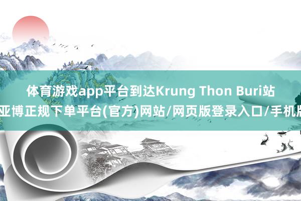 体育游戏app平台到达Krung Thon Buri站-亚博正规下单平台(官方)网站/网页版登录入口/手机版