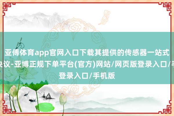 亚傅体育app官网入口下载其提供的传感器一站式惩办决议-亚博正规下单平台(官方)网站/网页版登录入口/手机版