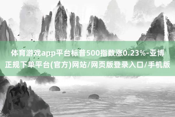 体育游戏app平台标普500指数涨0.23%-亚博正规下单平台(官方)网站/网页版登录入口/手机版