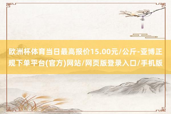 欧洲杯体育当日最高报价15.00元/公斤-亚博正规下单平台(官方)网站/网页版登录入口/手机版