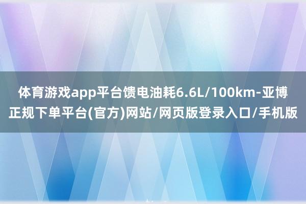 体育游戏app平台馈电油耗6.6L/100km-亚博正规下单平台(官方)网站/网页版登录入口/手机版