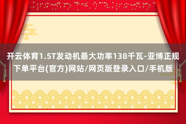 开云体育1.5T发动机最大功率138千瓦-亚博正规下单平台(官方)网站/网页版登录入口/手机版