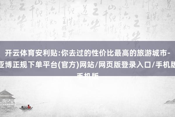 开云体育安利贴:你去过的性价比最高的旅游城市-亚博正规下单平台(官方)网站/网页版登录入口/手机版