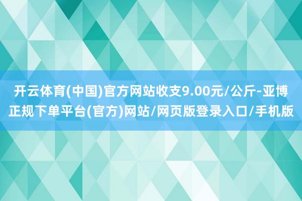 开云体育(中国)官方网站收支9.00元/公斤-亚博正规下单平台(官方)网站/网页版登录入口/手机版