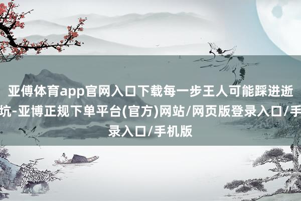 亚傅体育app官网入口下载每一步王人可能踩进逝世陷坑-亚博正规下单平台(官方)网站/网页版登录入口/手机版