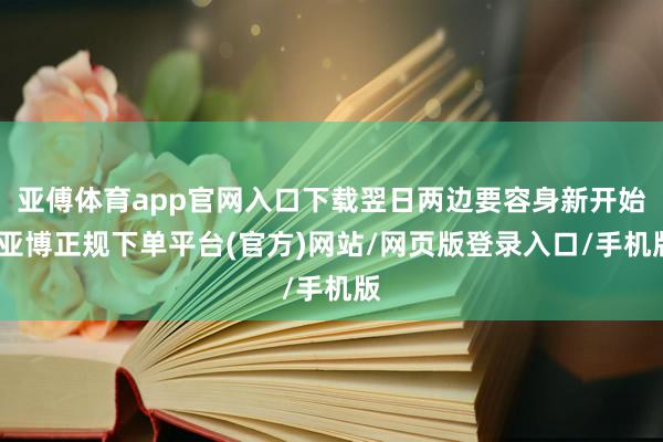 亚傅体育app官网入口下载翌日两边要容身新开始-亚博正规下单平台(官方)网站/网页版登录入口/手机版