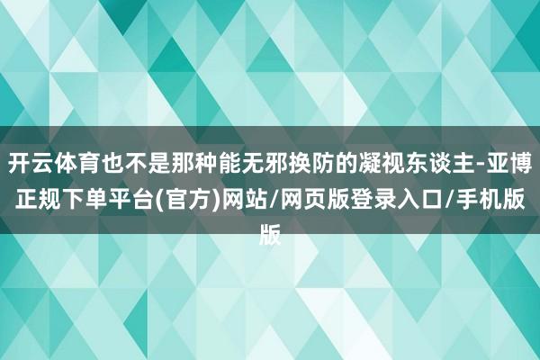 开云体育也不是那种能无邪换防的凝视东谈主-亚博正规下单平台(官方)网站/网页版登录入口/手机版