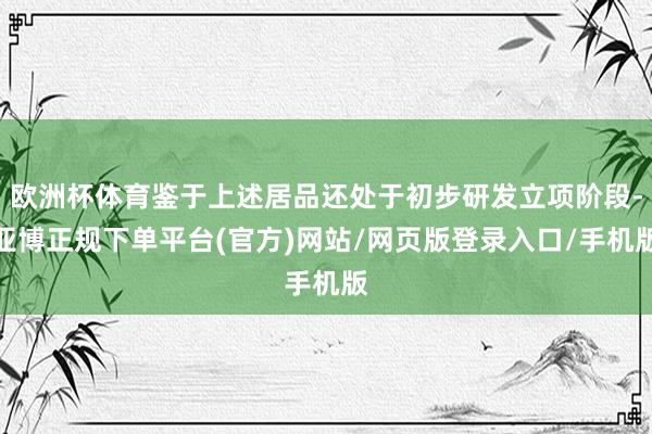 欧洲杯体育鉴于上述居品还处于初步研发立项阶段-亚博正规下单平台(官方)网站/网页版登录入口/手机版