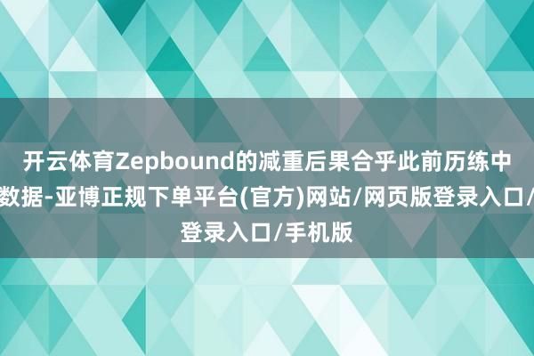 开云体育Zepbound的减重后果合乎此前历练中请教的数据-亚博正规下单平台(官方)网站/网页版登录入口/手机版