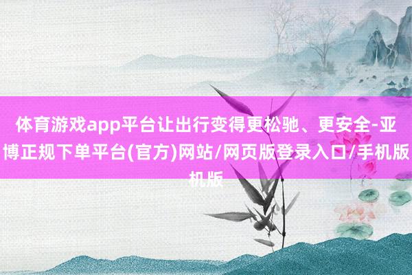 体育游戏app平台让出行变得更松驰、更安全-亚博正规下单平台(官方)网站/网页版登录入口/手机版