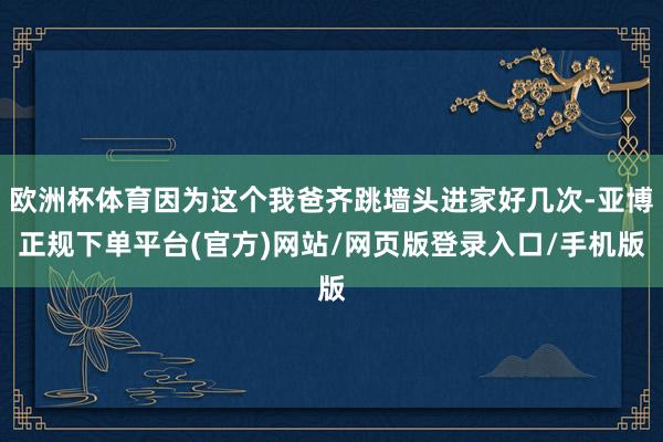 欧洲杯体育因为这个我爸齐跳墙头进家好几次-亚博正规下单平台(官方)网站/网页版登录入口/手机版