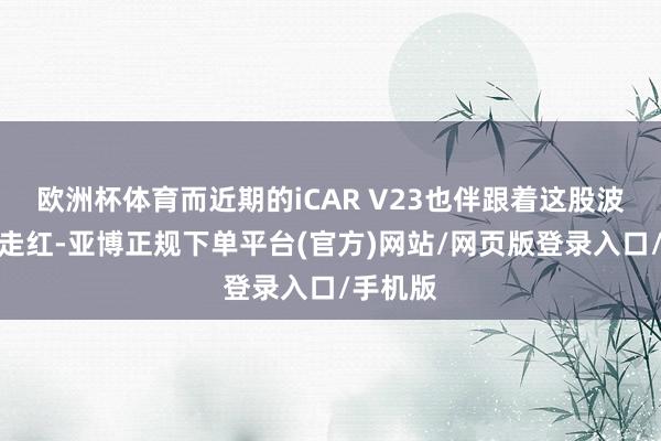 欧洲杯体育而近期的iCAR V23也伴跟着这股波澜飞速走红-亚博正规下单平台(官方)网站/网页版登录入口/手机版