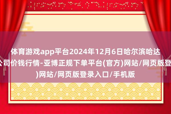 体育游戏app平台2024年12月6日哈尔滨哈达农副家具有限公司价钱行情-亚博正规下单平台(官方)网站/网页版登录入口/手机版