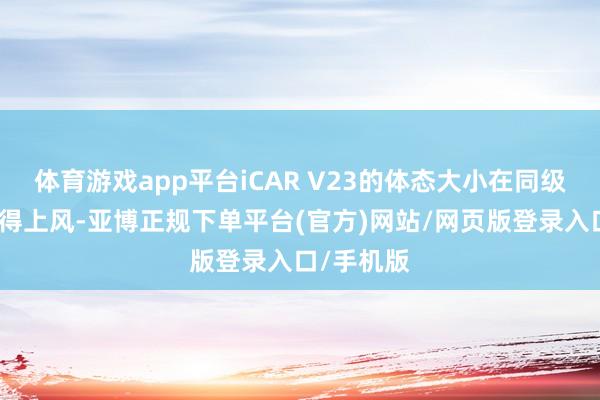 体育游戏app平台iCAR V23的体态大小在同级车中并莫得上风-亚博正规下单平台(官方)网站/网页版登录入口/手机版