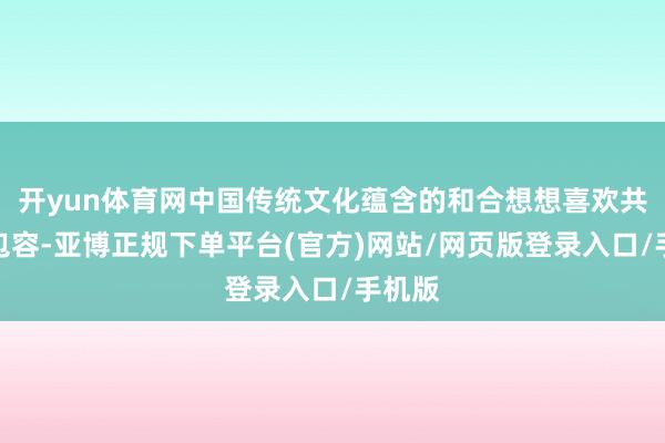 开yun体育网中国传统文化蕴含的和合想想喜欢共鸣、包容-亚博正规下单平台(官方)网站/网页版登录入口/手机版