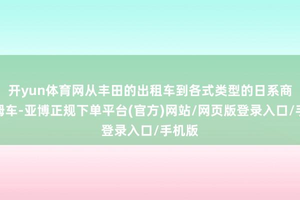 开yun体育网从丰田的出租车到各式类型的日系商务保姆车-亚博正规下单平台(官方)网站/网页版登录入口/手机版