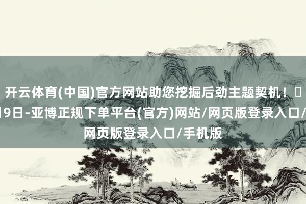 开云体育(中国)官方网站助您挖掘后劲主题契机！		　　12月9日-亚博正规下单平台(官方)网站/网页版登录入口/手机版