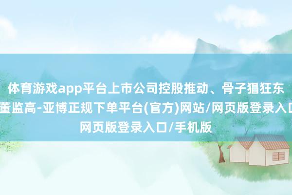 体育游戏app平台上市公司控股推动、骨子猖狂东谈主偏激董监高-亚博正规下单平台(官方)网站/网页版登录入口/手机版