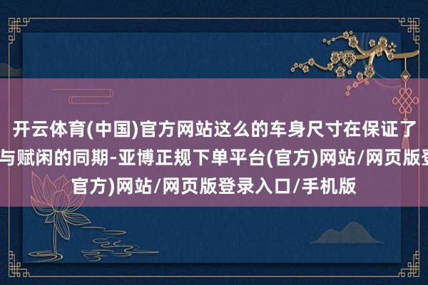 开云体育(中国)官方网站这么的车身尺寸在保证了车内空间的开阔与赋闲的同期-亚博正规下单平台(官方)网站/网页版登录入口/手机版