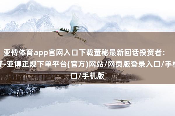 亚傅体育app官网入口下载董秘最新回话投资者： 您好-亚博正规下单平台(官方)网站/网页版登录入口/手机版