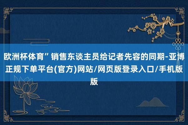 欧洲杯体育”销售东谈主员给记者先容的同期-亚博正规下单平台(官方)网站/网页版登录入口/手机版