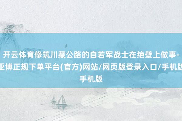 开云体育修筑川藏公路的自若军战士在绝壁上做事-亚博正规下单平台(官方)网站/网页版登录入口/手机版