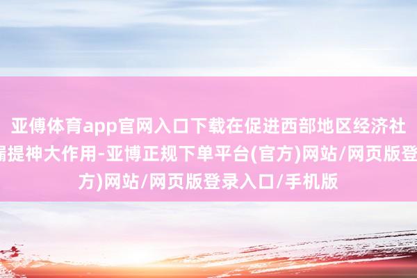 亚傅体育app官网入口下载在促进西部地区经济社会发展方面泄漏提神大作用-亚博正规下单平台(官方)网站/网页版登录入口/手机版