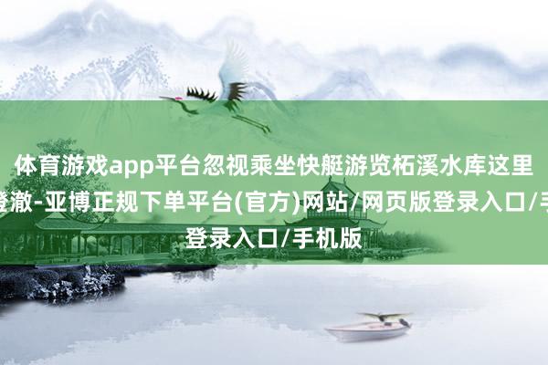 体育游戏app平台忽视乘坐快艇游览柘溪水库这里水质澄澈-亚博正规下单平台(官方)网站/网页版登录入口/手机版