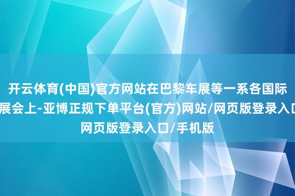 开云体育(中国)官方网站在巴黎车展等一系各国际著名汽车展会上-亚博正规下单平台(官方)网站/网页版登录入口/手机版