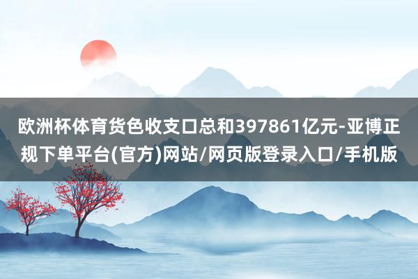 欧洲杯体育货色收支口总和397861亿元-亚博正规下单平台(官方)网站/网页版登录入口/手机版