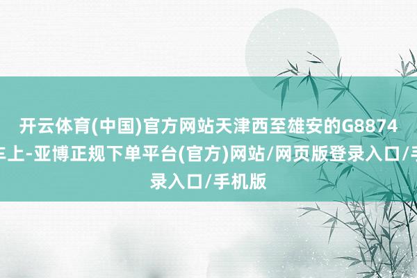 开云体育(中国)官方网站天津西至雄安的G8874次列车上-亚博正规下单平台(官方)网站/网页版登录入口/手机版