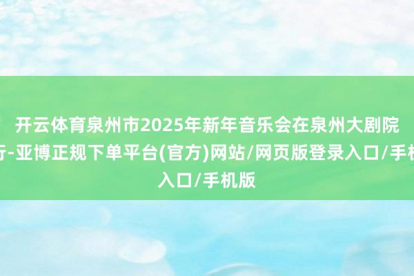 开云体育泉州市2025年新年音乐会在泉州大剧院举行-亚博正规下单平台(官方)网站/网页版登录入口/手机版