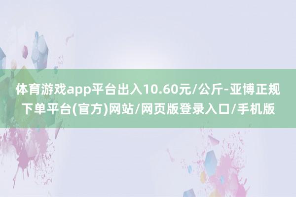 体育游戏app平台出入10.60元/公斤-亚博正规下单平台(官方)网站/网页版登录入口/手机版