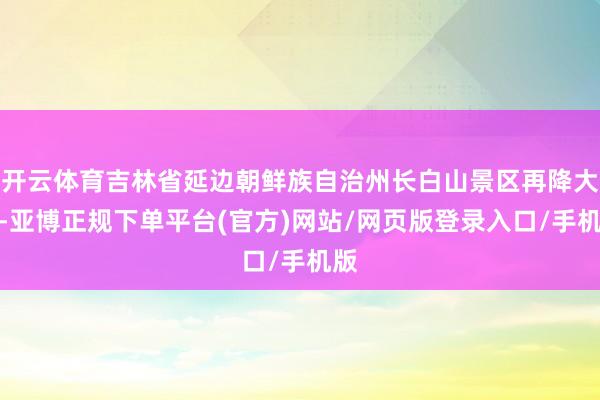 开云体育吉林省延边朝鲜族自治州长白山景区再降大雪-亚博正规下单平台(官方)网站/网页版登录入口/手机版