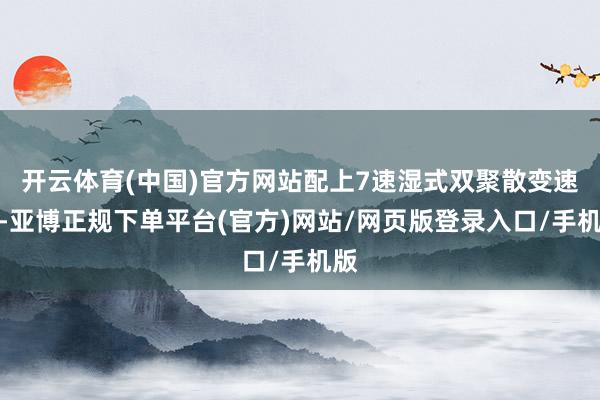 开云体育(中国)官方网站配上7速湿式双聚散变速箱-亚博正规下单平台(官方)网站/网页版登录入口/手机版