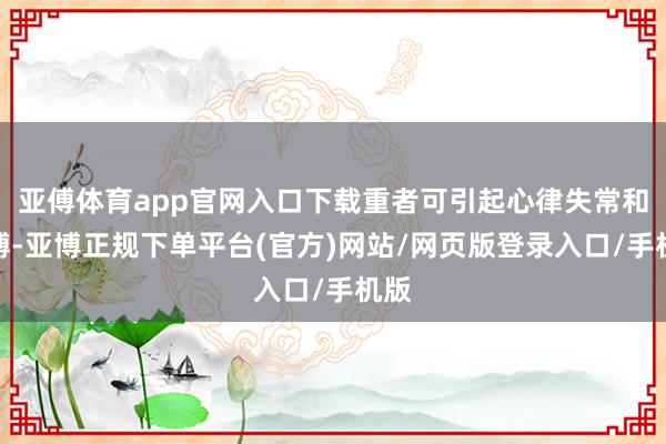 亚傅体育app官网入口下载重者可引起心律失常和早搏-亚博正规下单平台(官方)网站/网页版登录入口/手机版