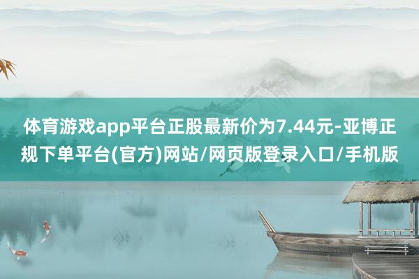 体育游戏app平台正股最新价为7.44元-亚博正规下单平台(官方)网站/网页版登录入口/手机版