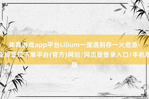 体育游戏app平台Lilium一度遇到存一火危急-亚博正规下单平台(官方)网站/网页版登录入口/手机版