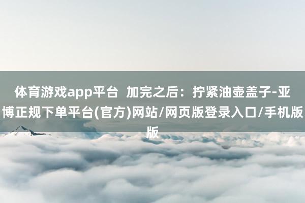 体育游戏app平台  加完之后：拧紧油壶盖子-亚博正规下单平台(官方)网站/网页版登录入口/手机版