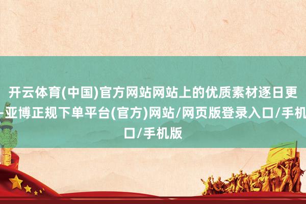 开云体育(中国)官方网站网站上的优质素材逐日更新-亚博正规下单平台(官方)网站/网页版登录入口/手机版