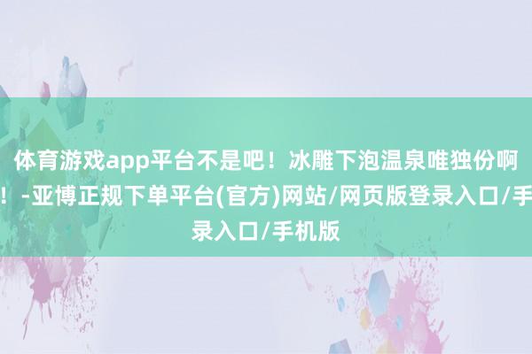 体育游戏app平台不是吧！冰雕下泡温泉唯独份啊啊啊！-亚博正规下单平台(官方)网站/网页版登录入口/手机版