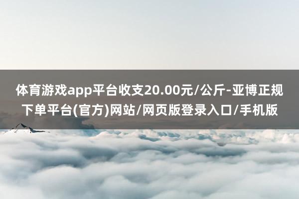 体育游戏app平台收支20.00元/公斤-亚博正规下单平台(官方)网站/网页版登录入口/手机版