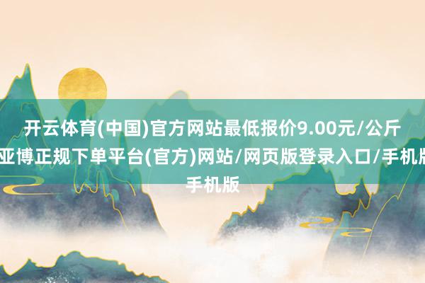 开云体育(中国)官方网站最低报价9.00元/公斤-亚博正规下单平台(官方)网站/网页版登录入口/手机版