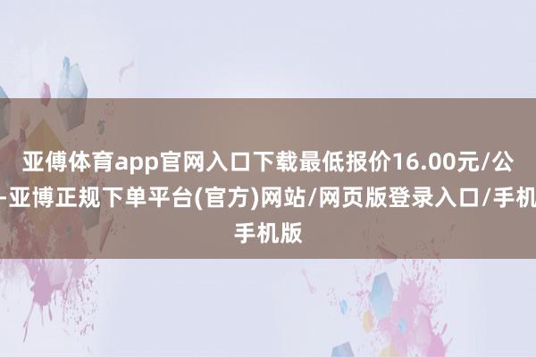 亚傅体育app官网入口下载最低报价16.00元/公斤-亚博正规下单平台(官方)网站/网页版登录入口/手机版