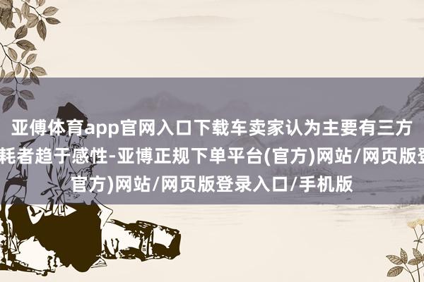 亚傅体育app官网入口下载车卖家认为主要有三方面原因：第一消耗者趋于感性-亚博正规下单平台(官方)网站/网页版登录入口/手机版