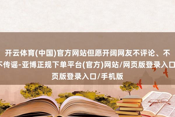 开云体育(中国)官方网站但愿开阔网友不评论、不信谣、不传谣-亚博正规下单平台(官方)网站/网页版登录入口/手机版