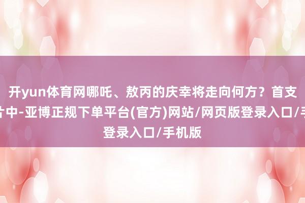 开yun体育网哪吒、敖丙的庆幸将走向何方？首支预报片中-亚博正规下单平台(官方)网站/网页版登录入口/手机版