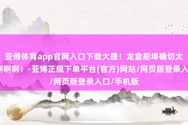 亚傅体育app官网入口下载大理！龙龛船埠确切太面子了啊啊啊啊！-亚博正规下单平台(官方)网站/网页版登录入口/手机版